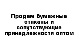 Продам бумажные стаканы и сопутствующие принадлежности оптом